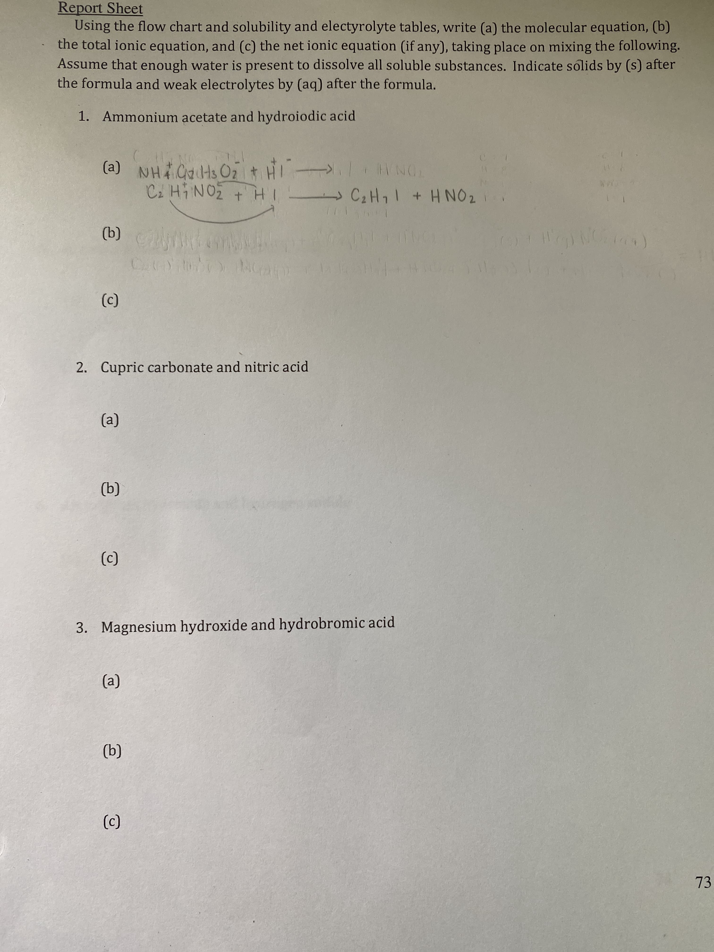 Using the flow chart and solubility and electyrolyte tables, write (a) the molecular equation, (b)
the total ionic equation, and (c) the net ionic equation (if any), taking place on mixing the following.
Assume that enough water is present to dissolve all soluble substances. Indicate solids by (s) after
the formula and weak electrolytes by (aq) after the formula.
1. Ammonium acetate and hydroiodic acid
