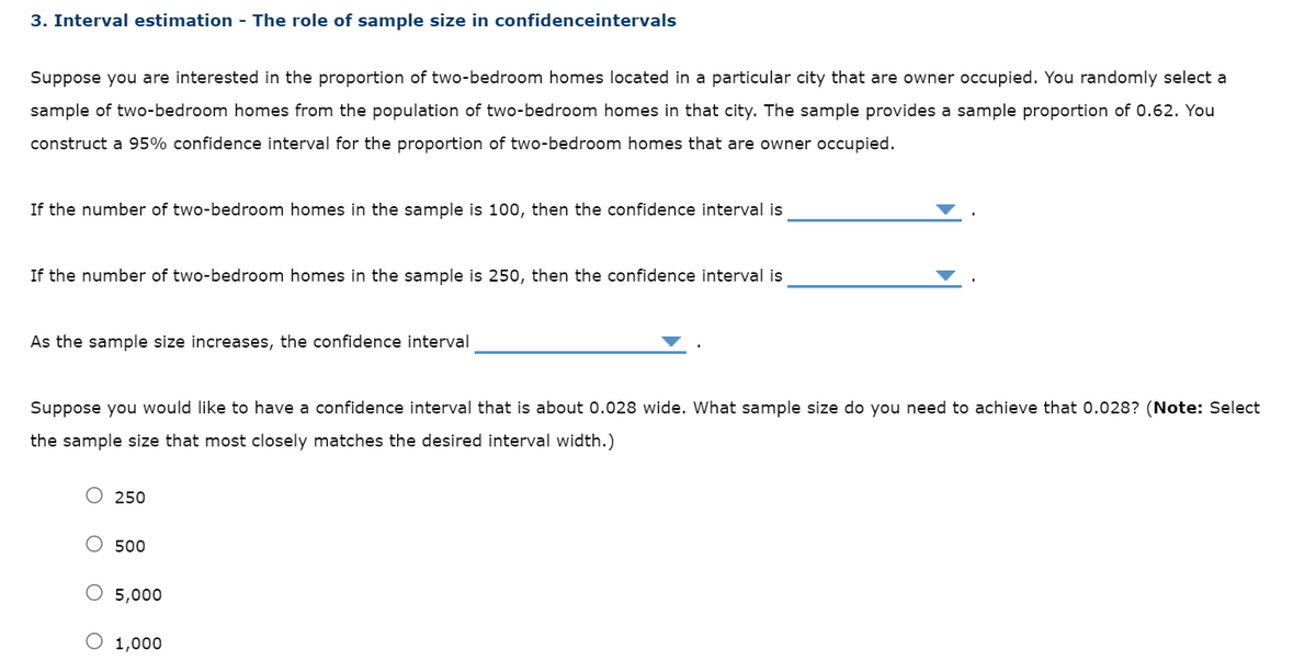 3. Interval estimation - The role of sample size in confidenceintervals
Suppose you are interested in the proportion of two-bedroom homes located in a particular city that are owner occupied. You randomly select a
sample of two-bedroom homes from the population of two-bedroom homes in that city. The sample provides a sample proportion of 0.62. You
construct a 95% confidence interval for the proportion of two-bedroom homes that are owner occupied.
If the number of two-bedroom homes in the sample is 100, then the confidence interval is
If the number of two-bedroom homes in the sample is 250, then the confidence interval is
As the sample size increases, the confidence interval
Suppose you would like to have a confidence interval that is about 0.028 wide. What sample size do you need to achieve that 0.028? (Note: Select
the sample size that most closely matches the desired interval width.)
250
500
O 5,000
O 1,000