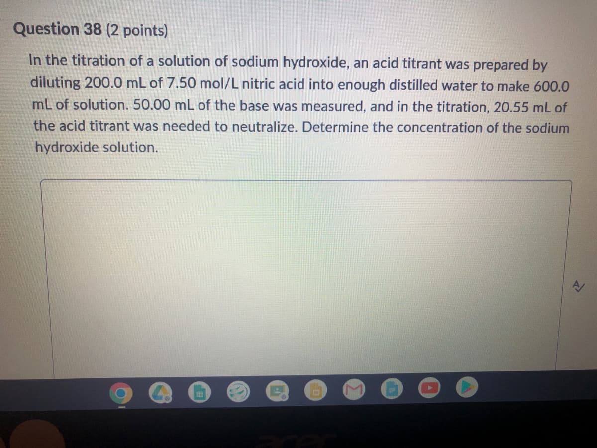 Question 38 (2 points)
In the titration of a solution of sodium hydroxide, an acid titrant was prepared by
diluting 200.0 mL of 7.50 mol/L nitric acid into enough distilled water to make 600.0
mL of solution. 50.00 mL of the base was measured, and in the titration, 20.55 mL of
the acid titrant was needed to neutralize. Determine the concentration of the sodium
hydroxide solution.
EB