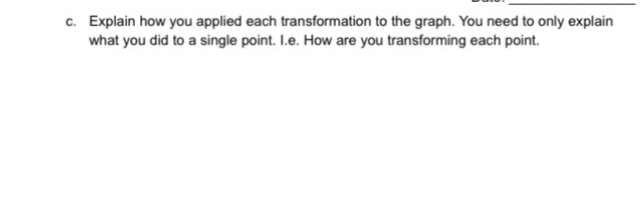 c. Explain how you applied each transformation to the graph. You need to only explain
what you did to a single point. I.e. How are you transforming each point.
