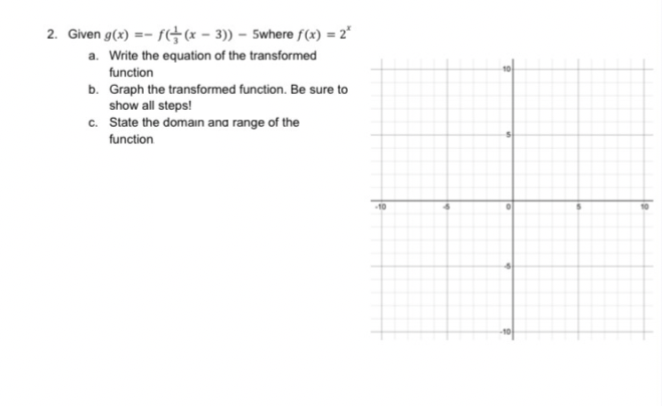 2. Given g(x) =- ft(* - 3)) – 5where f(x) = 2"
a. Write the equation of the transformed
function
b. Graph the transformed function. Be sure to
show all steps!
c. State the domain ana range of the
function
-10
