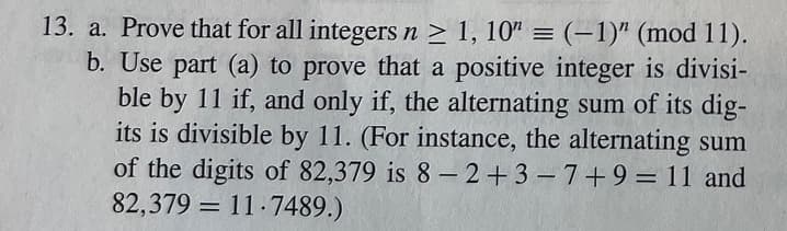 b.
13. a. Prove that for all integers n ≥ 1, 10" = (-1)" (mod 11).
Use part (a) to prove that a positive integer is divisi-
ble by 11 if, and only if, the alternating sum of its dig-
its is divisible by 11. (For instance, the alternating sum
of the digits of 82,379 is 8-2+3-7+9 = 11 and
82,379 11.7489.)
=