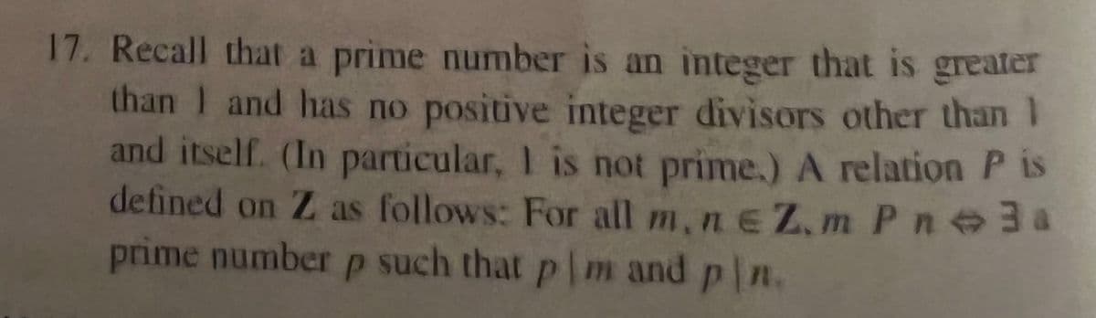 17. Recall that a prime number is an integer that is greater
than I and has no positive integer divisors other than I
and itself. (In particular, I is not prime.) A relation P is
defined on Z as follows: For all m,ne Z.m Pn 3a
prime number p such that pm and pln.