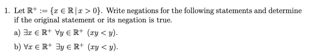 1. Let R+ := {x € R|x > 0}. Write negations for the following statements and determine
if the original statement or its negation is true.
a) 3x € + Vy € R+ (xy < y).
b) Vx € R+ y ≤ R+ (xy < y).