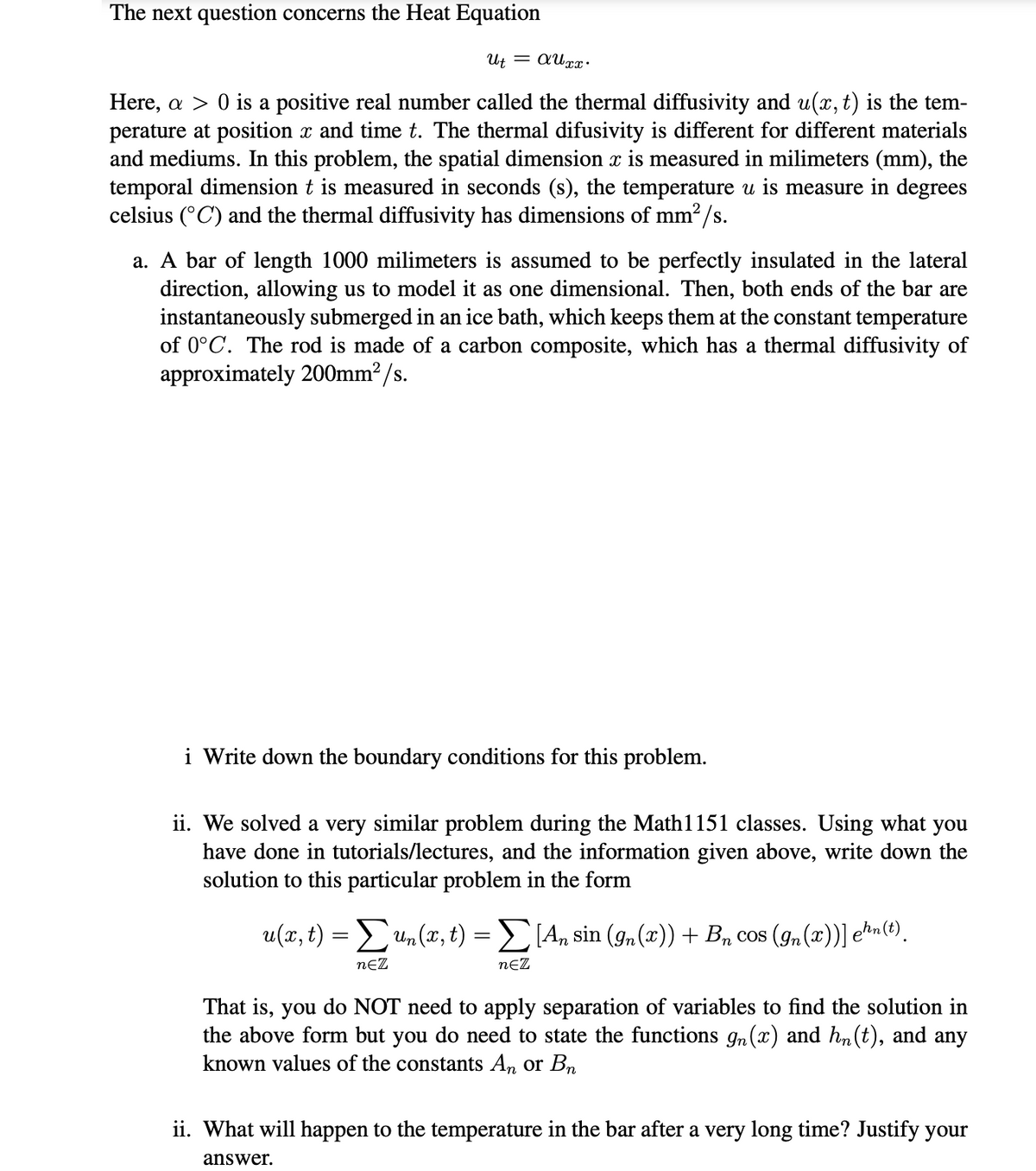 The next question concerns the Heat Equation
Ut = AUxx.
Here, a > 0 is a positive real number called the thermal diffusivity and u(x, t) is the tem-
perature at position x and time t. The thermal difusivity is different for different materials
and mediums. In this problem, the spatial dimension x is measured in milimeters (mm), the
temporal dimension t is measured in seconds (s), the temperature u is measure in degrees
celsius (C) and the thermal diffusivity has dimensions of mm²/s.
a. A bar of length 1000 milimeters is assumed to be perfectly insulated in the lateral
direction, allowing us to model it as one dimensional. Then, both ends of the bar are
instantaneously submerged in an ice bath, which keeps them at the constant temperature
of 0°C. The rod is made of a carbon composite, which has a thermal diffusivity of
approximately 200mm²/s.
i Write down the boundary conditions for this problem.
ii. We solved a very similar problem during the Math1151 classes. Using what you
have done in tutorials/lectures, and the information given above, write down the
solution to this particular problem in the form
u(x, t) = Σ un(x, t) = Σ[An sin (9n(x)) + Bn cos (In(x))] e¹n(t).
NEZ
NEZ
That is, you do NOT need to apply separation of variables to find the solution in
the above form but you do need to state the functions gn(x) and hn(t), and any
known values of the constants An or Bn
ii. What will happen to the temperature in the bar after a very long time? Justify your
answer.