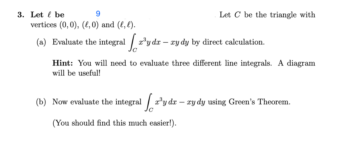 3. Let be
vertices (0, 0), (l,0) and (l, l).
(a) Evaluate the integral
10²
x³y dx - xy dy by direct calculation.
Let C be the triangle with
Hint: You will need to evaluate three different line integrals. A diagram
will be useful!
(b) Now evaluate the integral
[a³y da - ry dy using Green's Theorem.
(You should find this much easier!).