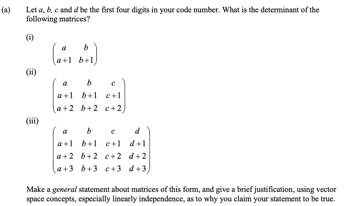 (a)
Let a, b, c and d be the first four digits in your code number. What is the determinant of the
following matrices?
(i)
(ii)
(iii)
a
b
a+1 b+1
b
b+1
a+2 b+2
a
a +1
a
a +1
a+2
a +3
C
c+1
c+2
b
C
d
b+1
c+1 d +1
b+2 c+2 d+2
b+3 c+3 d +3,
Make a general statement about matrices of this form, and give a brief justification, using vector
space concepts, especially linearly independence, as to why you claim your statement to be true.