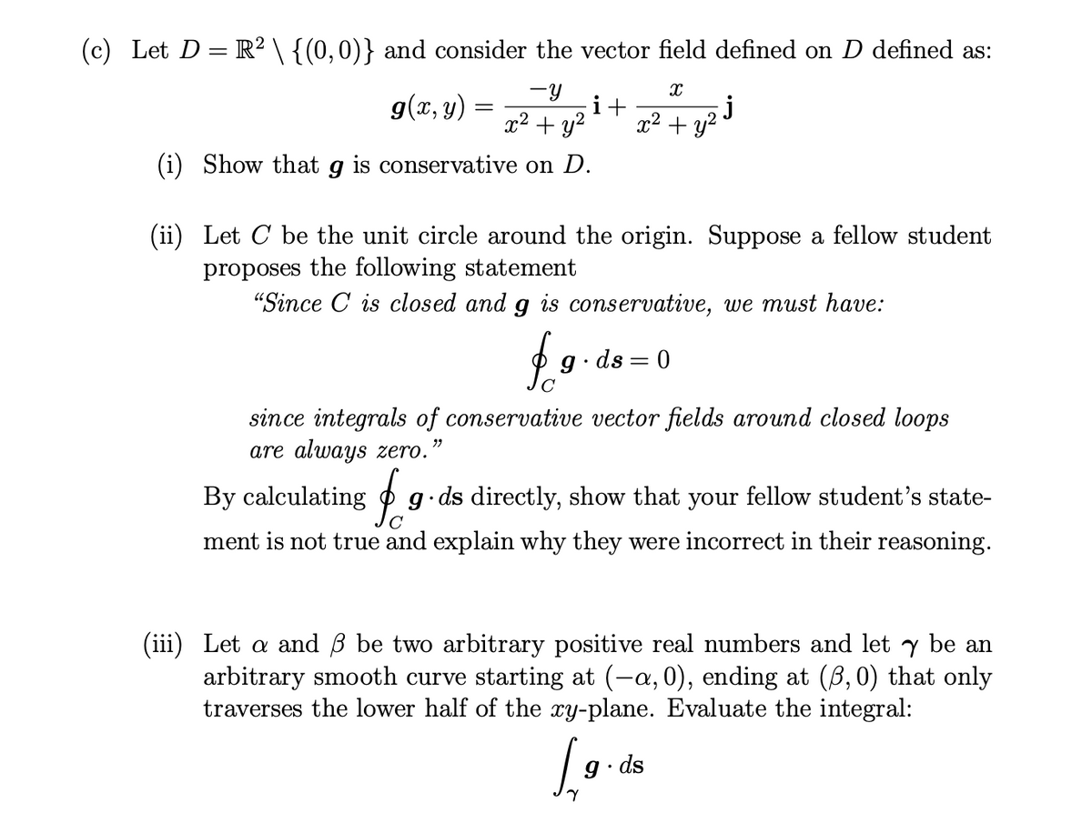 (c) Let D = R² \ {(0,0)} and consider the vector field defined on D defined as:
-Y
X
i+
x² + y² x² + y²
j
g(x, y)
=
(i) Show that g is conservative on D.
(ii)
Let C be the unit circle around the origin. Suppose a fellow student
proposes the following statement
"Since C is closed and g is conservative, we must have:
$
g.ds=0
since integrals of conservative vector fields around closed loops
are always zero.
99
By calculating g.ds directly, show that your fellow student's state-
ment is not true and explain why they were incorrect in their reasoning.
(iii) Let a and 3 be two arbitrary positive real numbers and let y be an
arbitrary smooth curve starting at (-a, 0), ending at (3, 0) that only
traverses the lower half of the xy-plane. Evaluate the integral:
[₁
9.ds