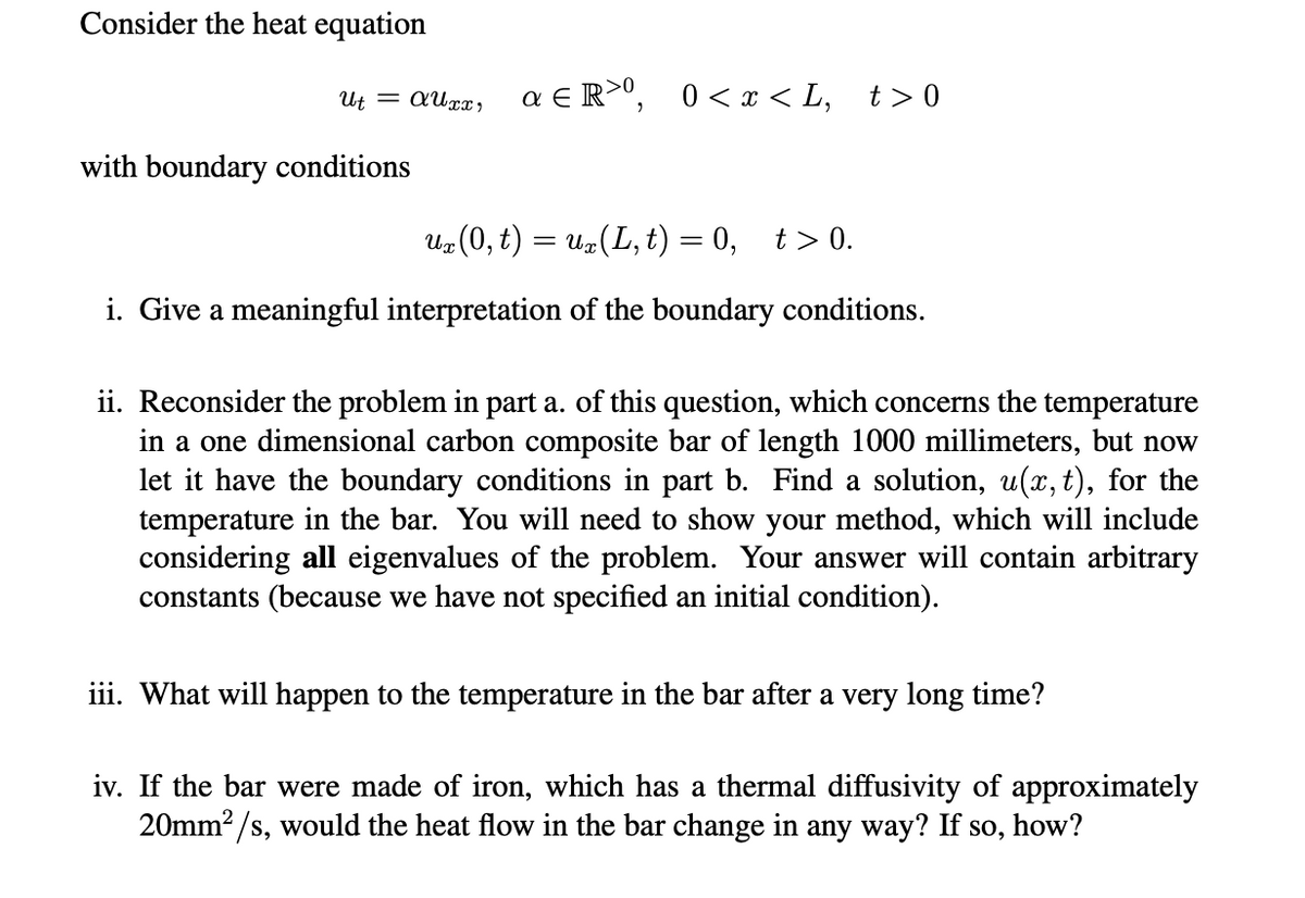 Consider the heat equation
Ut = AUxx, a €R>⁰, 0<x<L, t>0
with boundary conditions
ux (0, t) = ux (L, t) = 0, t> 0.
i. Give a meaningful interpretation of the boundary conditions.
ii. Reconsider the problem in part a. of this question, which concerns the temperature
in a one dimensional carbon composite bar of length 1000 millimeters, but now
let it have the boundary conditions in part b. Find a solution, u(x, t), for the
temperature in the bar. You will need to show your method, which will include
considering all eigenvalues of the problem. Your answer will contain arbitrary
constants (because we have not specified an initial condition).
iii. What will happen to the temperature in the bar after a very long time?
iv. If the bar were made of iron, which has a thermal diffusivity of approximately
20mm²/s, would the heat flow in the bar change in any way? If so, how?