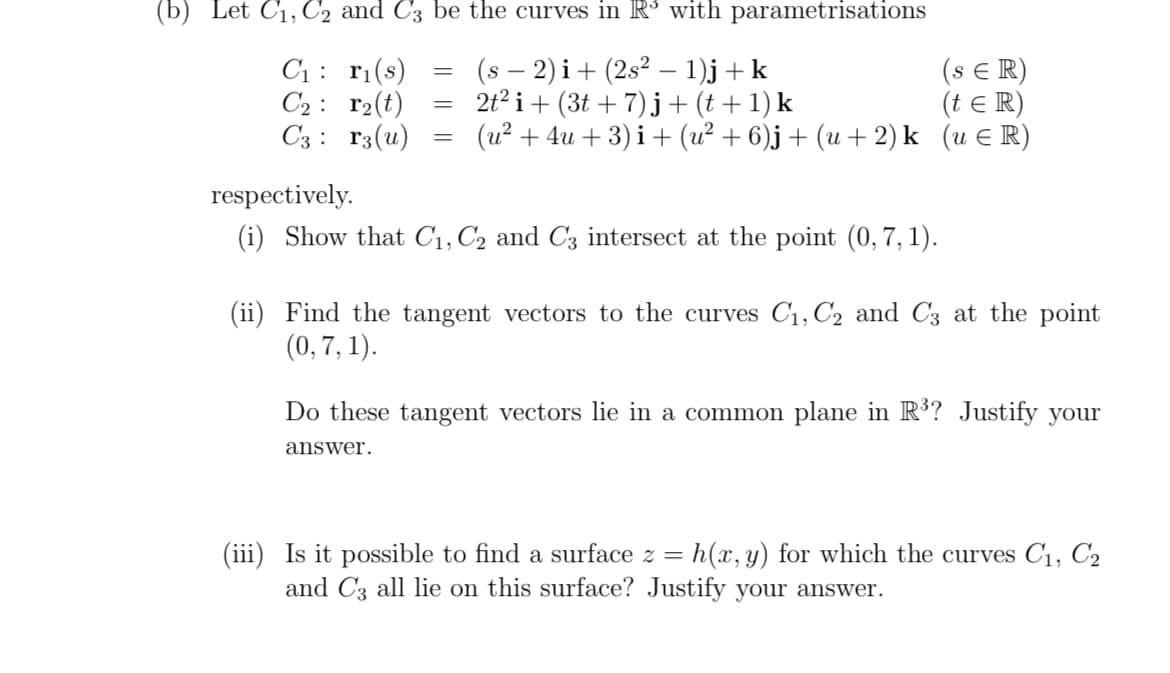 (b) Let C₁, C₂2 and C3 be the curves in R³ with parametrisations
C₁:
r₁(s)
(s − 2)i + (2s² − 1)j + k
(SER)
C₂
r₂(t)
2t² i + (3t+7)j + (t+1) k
(t = R)
C3
r3(u)
(u² + 4u+3)i + (u² + 6)j + (u + 2)k (u ¤R)
=
=
=
respectively.
(i) Show that C₁, C₂ and C3 intersect at the point (0, 7, 1).
answer.
(ii) Find the tangent vectors to the curves C₁, C₂ and C3 at the point
(0, 7, 1).
Do these tangent vectors lie in a common plane in R³? Justify your
(iii) Is it possible to find a surface z = h(x, y) for which the curves C₁, C₂
and C3 all lie on this surface? Justify your answer.