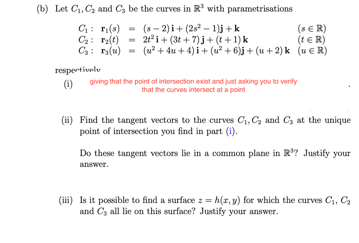 (b) Let C₁, C₂ and C3 be the curves in R³ with parametrisations
C₁: r₁(s)
(s − 2)i + (2s² − 1)j + k
-
C₂ r₂(t)
C3 r3(u)
respectively
(i)
=
=
(SER)
2t² i + (3t+7)j + (t+1) k
(t = R)
(u² +4u + 4) i + (u² + 6)j + (u + 2) k (u ¤R)
giving that the point of intersection exist and just asking you to verify
that the curves intersect at a point
(ii) Find the tangent vectors to the curves C₁, C2 and C3 at the unique
point of intersection you find in part (i).
Do these tangent vectors lie in a common plane in R³? Justify your
answer.
(iii) Is it possible to find a surface z = h(x, y) for which the curves C₁, C₂
and C3 all lie on this surface? Justify your answer.