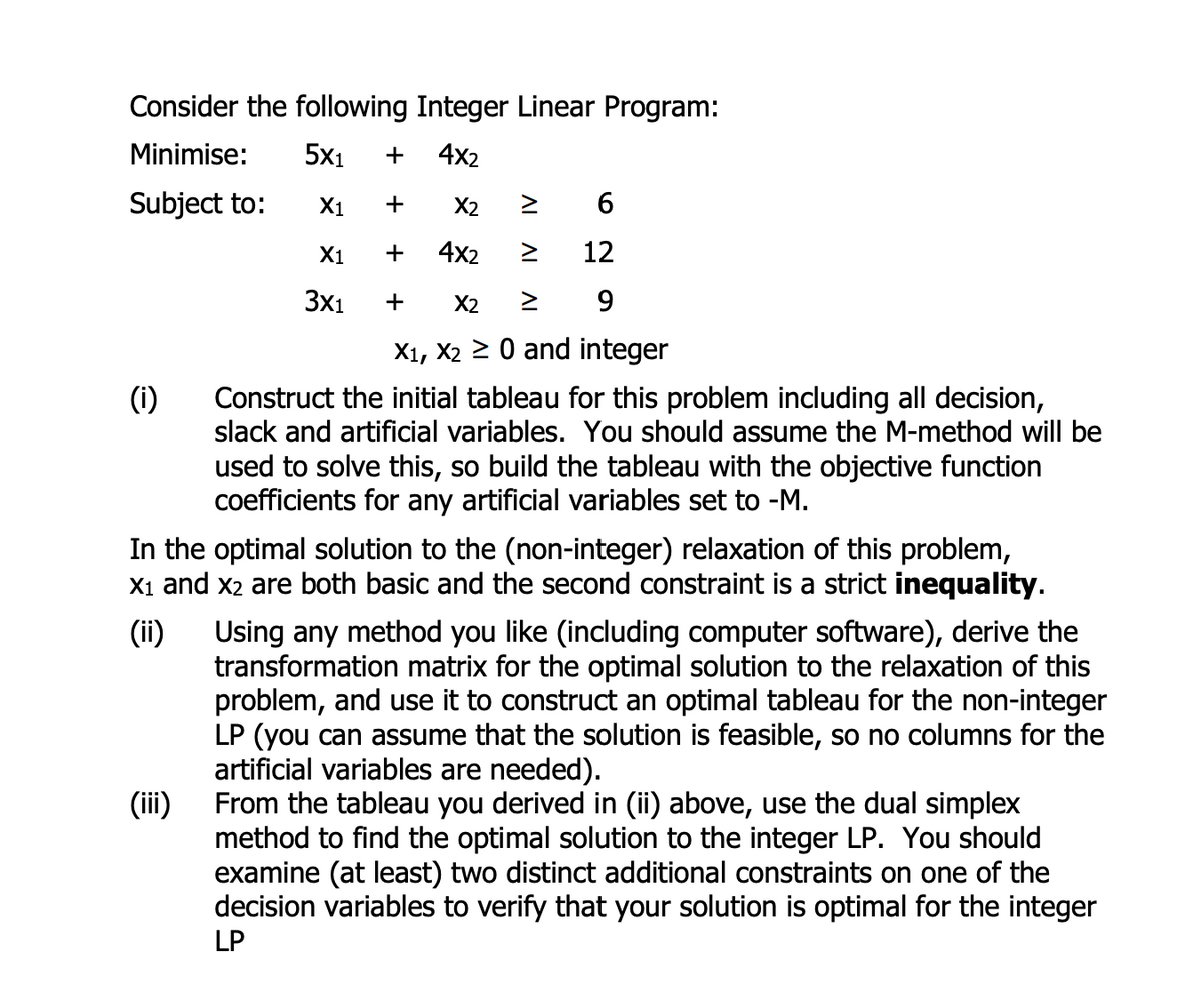 Consider the following Integer Linear Program:
Minimise:
5x₁ + 4x2
Subject to:
X1
X1
3x1
(1)
+
(iii)
X2
4x2
>
6
12
+
+ X2 ≥ 9
X₁, X2 ≥ 0 and integer
Construct the initial tableau for this problem including all decision,
slack and artificial variables. You should assume the M-method will be
used to solve this, so build the tableau with the objective function
coefficients for any artificial variables set to -M.
(ii)
In the optimal solution to the (non-integer) relaxation of this problem,
X₁ and X2 are both basic and the second constraint is a strict inequality.
Using any method you like (including computer software), derive the
transformation matrix for the optimal solution to the relaxation of this
problem, and use it to construct an optimal tableau for the non-integer
LP (you can assume that the solution is feasible, so no columns for the
artificial variables are needed).
From the tableau you derived in (ii) above, use the dual simplex
method to find the optimal solution to the integer LP. You should
examine (at least) two distinct additional constraints on one of the
decision variables to verify that your solution is optimal for the integer
LP