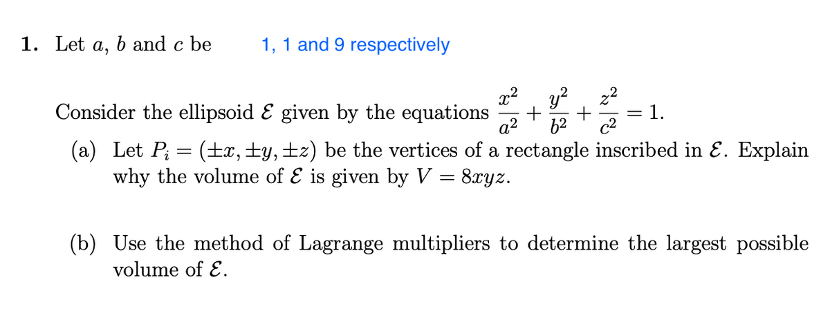 1. Let A, b and c be
1, 1 and 9 respectively
y²
Consider the ellipsoid & given by the equations
2²=1.
a²
6²
(a) Let P; = (±x, ±y, ±z) be the vertices of a rectangle inscribed in Ɛ. Explain
why the volume of & is given by V = 8xyz.
+
(b) Use the method of Lagrange multipliers to determine the largest possible
volume of E.