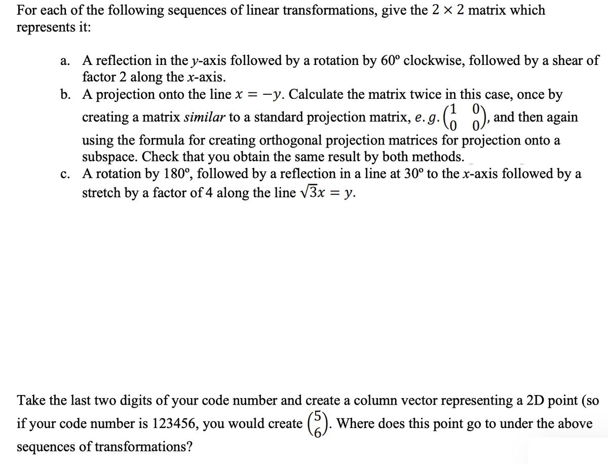 For each of the following sequences of linear transformations, give the 2 × 2 matrix which
represents it:
a. A reflection in the y-axis followed by a rotation by 60° clockwise, followed by a shear of
factor 2 along the x-axis.
b.
A projection onto the line x = −y. Calculate the matrix twice in this case, once by
creating a matrix similar to a standard projection matrix, e. g. (1), and then again
using the formula for creating orthogonal projection matrices for projection onto a
subspace. Check that you obtain the same result by both methods.
c. A rotation by 180°, followed by a reflection in a line at 30° to the x-axis followed by a
stretch by a factor of 4 along the line √3x = y.
Take the last two digits of your code number and create a column vector representing a 2D point (so
if your code number is 123456, you would create
Where does this point go to under the above
sequences of transformations?