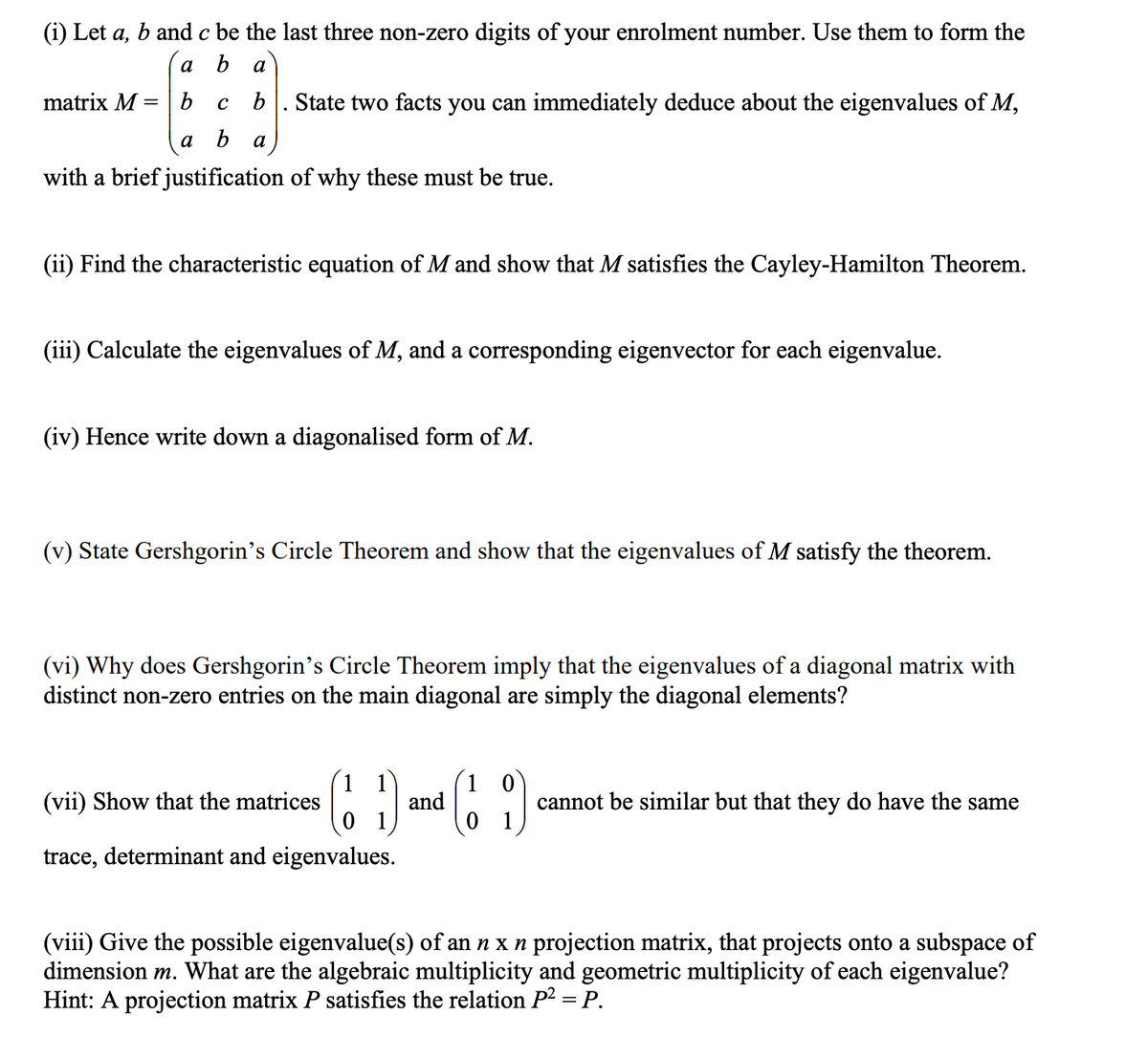 (i) Let a, b and c be the last three non-zero digits of your enrolment number. Use them to form the
a
b a
b
c b State two facts you can immediately deduce about the eigenvalues of M,
b a
a
matrix M =
with a brief justification of why these must be true.
(ii) Find the characteristic equation of M and show that M satisfies the Cayley-Hamilton Theorem.
(iii) Calculate the eigenvalues of M, and a corresponding eigenvector for each eigenvalue.
(iv) Hence write down a diagonalised form of M.
(v) State Gershgorin's Circle Theorem and show that the eigenvalues of M satisfy the theorem.
(vi) Why does Gershgorin's Circle Theorem imply that the eigenvalues of a diagonal matrix with
distinct non-zero entries on the main diagonal are simply the diagonal elements?
(11) and (19)
(vii) Show that the matrices
trace, determinant and eigenvalues.
cannot be similar but that they do have the same
(viii) Give the possible eigenvalue(s) of an n x n projection matrix, that projects onto a subspace of
dimension m. What are the algebraic multiplicity and geometric multiplicity of each eigenvalue?
Hint: A projection matrix P satisfies the relation P² = P.