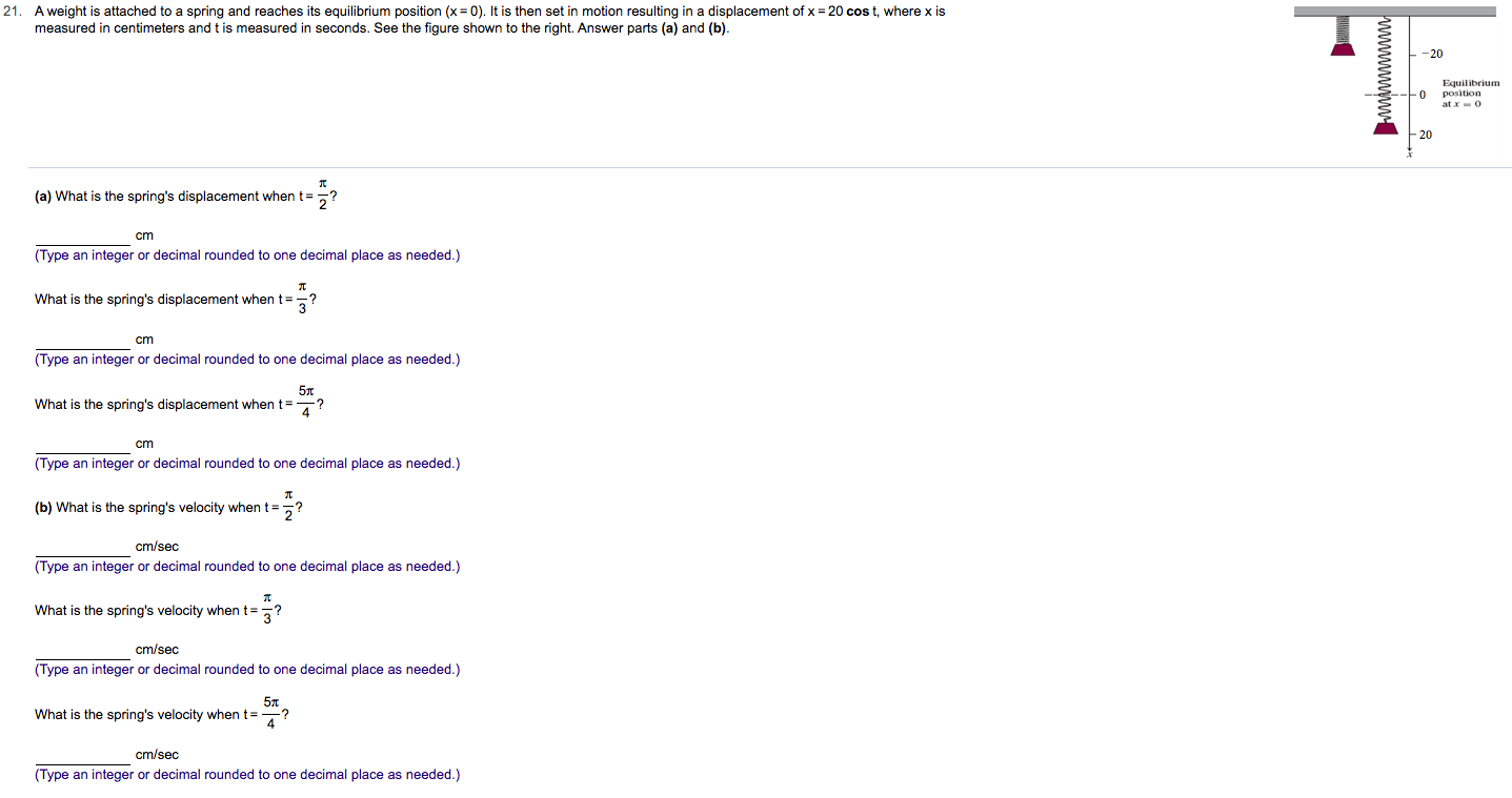 21. A weight is attached to a spring and reaches its equilibrium position (x 0). It is then set in motion resulting in a displacement of x 20 cos t, where x is
measured in centimeters and t is measured in seconds. See the figure shown to the right. Answer parts (a) and (b)
-20
Equilibrium
(a) What is the spring's displacement when t
cm
(Type an integer or decimal rounded to one decimal place as needed.)
What is the spring's displacement when t?
cm
(Type an integer or decimal rounded to one decimal place as needed.)
5m
What is the spring's displacement when t=
cm
(Type an integer or decimal rounded to one decimal place as needed.)
(b) What is the spring's velocity when t
?
2
cm/sec
(Type an integer or decimal rounded to one decimal place as needed.)
What is the spring's velocity when t?
cm/sec
(Type an integer or decimal rounded to one decimal place as needed.)
5T
What is the spring's velocity when t
?
cm/sec
(Type an integer or decimal rounded to one decimal place as needed.)
wwwwwywu
