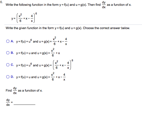 6.
Write the following function in the form y f(u) and u g(x). Then find
as a function of x
4
+X
y
-
X
Write the given function in the form y f(u) and u
g(x). Choose the correct answer below
2
O A. y f(u) u° and u g(x)=
4
X
X
6
X
x2
O B. y f(u)u and u g(x)
X
6
=
6
4
6
O C. y f(u) u° and u g(x)
X
6
=
O D. y f(u) u and u
g(x)
6
dy
as a function of x
Find
dy
