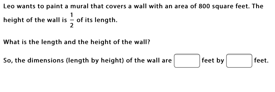 ### Problem Statement

Leo wants to paint a mural that covers a wall with an area of 800 square feet. The height of the wall is \( \frac{1}{2} \) of its length.

**Question:** What is the length and the height of the wall?

**Solution:** 

Let \( L \) represent the length of the wall in feet.

Then, the height \( H \) of the wall is \( \frac{1}{2} \) of the length:
\[ H = \frac{1}{2}L \]

The area \( A \) of the wall is given by the product of its length and height:
\[ A = L \cdot H \]

Substituting the given values:
\[ 800 = L \cdot \frac{1}{2}L \]
\[ 800 = \frac{1}{2}L^2 \]

Solving for \( L \):
\[ 800 \cdot 2 = L^2 \]
\[ 1600 = L^2 \]
\[ L = \sqrt{1600} \]
\[ L = 40 \text{ feet} \]

The height \( H \) is:
\[ H = \frac{1}{2} \cdot 40 \]
\[ H = 20 \text{ feet} \]

So, the dimensions (length by height) of the wall are 40 feet by 20 feet. 

### Interactive Solution Boxes

**Dimensions (length by height) of the wall:**
- **Length:** [40] feet
- **Height:** [20] feet

Feel free to use these dimensions for your mural project!