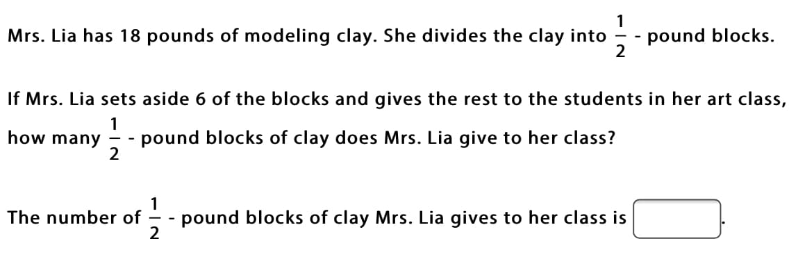 **Problem Description:**

Mrs. Lia has 18 pounds of modeling clay. She divides the clay into \( \frac{1}{2} \)-pound blocks.

**Question to Solve:**

If Mrs. Lia sets aside 6 of the blocks and gives the rest to the students in her art class, how many \( \frac{1}{2} \)-pound blocks of clay does Mrs. Lia give to her class?

**Mathematical Determination:**

The number of \( \frac{1}{2} \)-pound blocks of clay Mrs. Lia gives to her class is:

**[Answer Box]**

---

**Step-by-Step Solution:**

1. First, we determine the total number of \( \frac{1}{2} \)-pound blocks Mrs. Lia can create from 18 pounds of clay.
   
   \[
   \text{Total blocks} = \frac{18 \text{ pounds}}{\frac{1}{2} \text{ pounds/block}} = 18 \times 2 = 36 \text{ blocks}
   \]

2. Next, we account for the 6 blocks that Mrs. Lia sets aside.
   
   \[
   \text{Blocks given to class} = 36 \text{ total blocks} - 6 \text{ set aside} = 30 \text{ blocks}
   \]

3. Therefore, the number of \( \frac{1}{2} \)-pound blocks of clay Mrs. Lia gives to her class is 30.

**Final Answer:**

**The number of \( \frac{1}{2} \)-pound blocks of clay Mrs. Lia gives to her class is 30.**