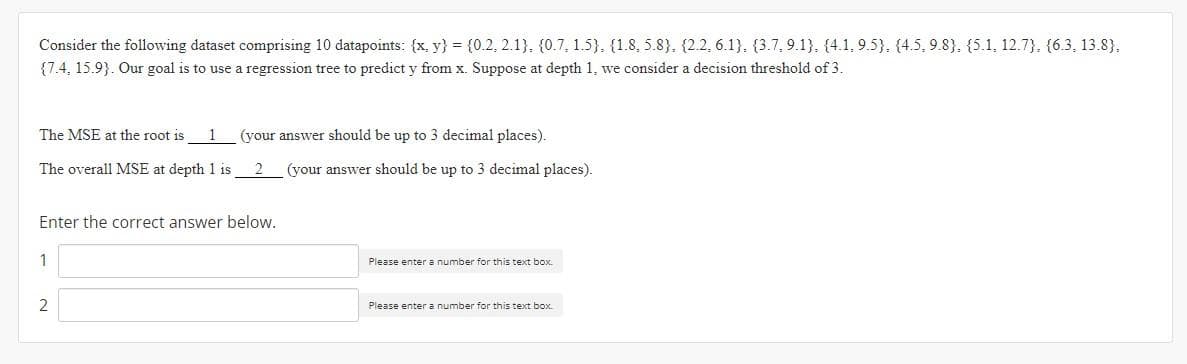 Consider the following dataset comprising 10 datapoints: {x, y) = {0.2, 2.1), (0.7, 1.5), (1.8, 5.8), (2.2, 6.1). (3.7, 9.1). (4.1, 9.5). (4.5, 9.8), (5.1, 12.7}, {6.3, 13.8).
{7.4, 15.9}. Our goal is to use a regression tree to predict y from x. Suppose at depth 1, we consider a decision threshold of 3.
The MSE at the root is
1 (your answer should be up to 3 decimal places).
The overall MSE at depth 1 is
(your answer should be up to 3 decimal places).
Enter the correct answer below.
1
Please enter a number for this text box.
2
Please enter a number for this text box.