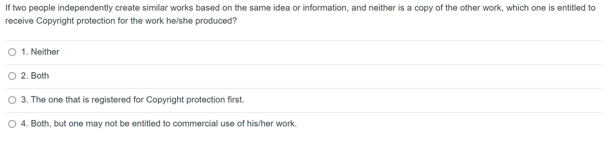 If two people independently create similar works based on the same idea or information, and neither is a copy of the other work, which one is entitled to
receive Copyright protection for the work he/she produced?
O 1. Neither
O 2. Both
O 3. The one that is registered for Copyright protection first.
O 4. Both, but one may not be entitled to commercial use of his/her work.
