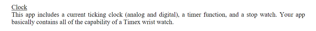 Clock
This app includes a current ticking clock (analog and digital), a timer function, and a stop watch. Your app
basically contains all of the capability of a Timex wrist watch.