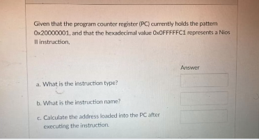 Given that the program counter register (PC) currently holds the patter
0x20000001, and that the hexadecimal value Ox0FFFFFC1 represents a Nios
Il instruction,
Answer
a. What is the instruction type?
b. What is the instruction name?
c. Calculate the address loaded into the PC after
executing the instruction.