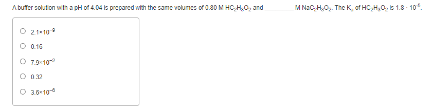 A buffer solution with a pH of 4.04 is prepared with the same volumes of 0.80 M HC2H;O2 and
M NaC2H3O2. The K, of HC2H3O2 is 1.8 - 105.
O 2.1x10-0
0.16
O 7.9×10-2
O 0.32
O 3.6×10-6
