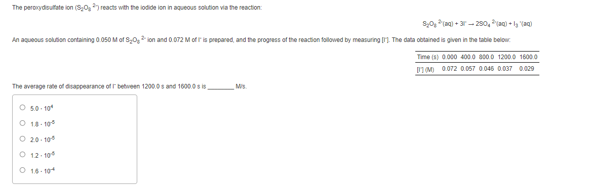 The peroxydisulfate ion (S,O, 2-) reacts with the iodide ion in aqueous solution via the reaction:
S,02 2(aq) + 31 – 280, 2(ag) + la (ag)
An aqueous solution containing 0.050 M of S,02 2 ion and 0.072 M of I' is prepared, and the progress of the reaction followed by measuring [I]. The data obtained is given in the table below:
Time (s) 0.000 400.0 800.0 1200.0 1600.0
1 (M) 0.072 0.057 0.046 0.037 0029
The average rate of disappearance of l between 1200.0 s and 1600.0 s is
M/s.
O 5.0 - 104
O 1.8 - 105
O 2.0 - 10-5
O 1.2 - 10-5
O 1.6 - 104
