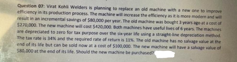 Question 07: Virat Kohli Welders is planning to replace an old machine with a new one to improve
efficiency in its production process. The machine will increase the efficiency as it is more modern and will
result in an incremental savings of $80,000 per year. The old machine was bought 3 years ago at a cost of
$270,000. The new machine will cost $420,000. Both machines have useful lives of 6 years. The machines
are depreciated to zero for tax purpose over the six-year life using a straight-line depreciation method.
The tax rate is 34% and the required rate of return is 11%. The old machine has no salvage value at the
end of its life but can be sold now at a cost of $100,000. The new machine will have a salvage value of
$80,000 at the end of its life. Should the new machine be purchased?
