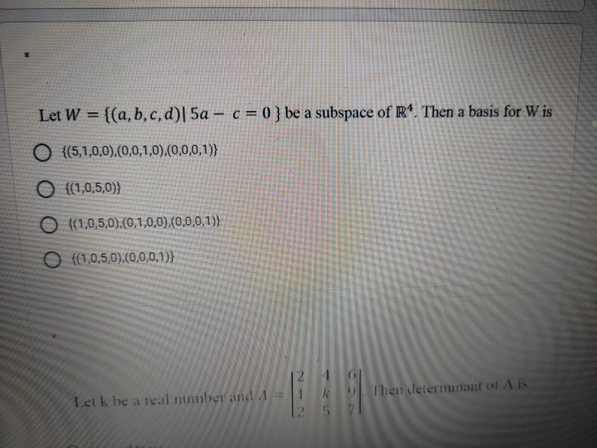 Let W = {(a, b, c, d)| 5a – c = 0 } be a subspace of R. Then a basis for W is
O {(5,1,0,0).(0,0,1,0),(0,0,0,1)}
O {(1,0,5,0)}
O (1,0,5,0).(0,1,0,0).(0,0,0,1)}
O (1,0,5,0).(0,0,0.1)}
Letk be a real numberand A=
Then determinant of A is
