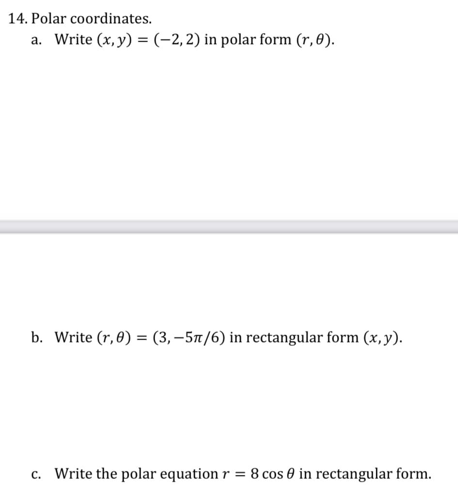 14. Polar coordinates.
a. Write (x, y) = (-2,2) in polar form (r, 0).
b. Write (r, 0) = (3,–5/6) in rectangular form (x,y).
c. Write the polar equation r = 8 cos 0 in rectangular form.
