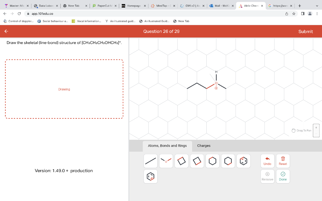 T Master: Mic x
←
→
Data Labora X
app.101edu.co
Control of doppler...
Social behaviour a...
New Tab
xPaperCut MX Homepage
Drawing
Vocal information... V An illustrated guid...
Draw the skeletal (line-bond) structure of [CH3CH2CH₂OHCH₂]*.
Version: 1.49.0+ production
X
MindTap- x
An llustrated Guid...
OWLv2 | As
New Tab
Question 26 of 29
Atoms, Bonds and Rings
x
Charges
Mail-McKi x
Aktiv Chemi x
C
G https://www.x
Undo
Ⓒ
Remove
Ú
曲
Reset
Ⓒ
Done
+
0:
Submit
Drag To Pan
v