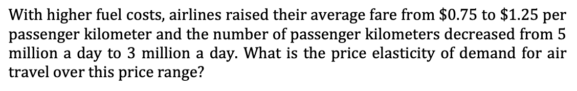 With higher fuel costs, airlines raised their average fare from $0.75 to $1.25 per
passenger kilometer and the number of passenger kilometers decreased from 5
million a day to 3 million a day. What is the price elasticity of demand for air
travel over this price range?