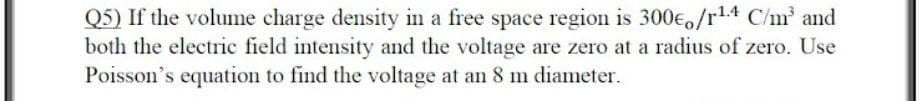 Q5) If the volume charge density in a free space region is 300eo/r1.4 C/m and
both the electric field intensity and the voltage are zero at a radius of zero. Use
Poisson's equation to find the voltage at an 8 m diameter.
