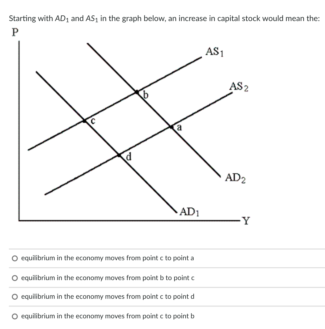 Starting with AD1 and AS1 in the graph below, an increase in capital stock would mean the:
AS1
AS2
a
d.
AD2
AD1
Y
O equilibrium in the economy moves from point c to point a
equilibrium in the economy moves from point b to point c
equilibrium in the economy moves from point c to point d
O equilibrium in the economy moves from point c to point b
