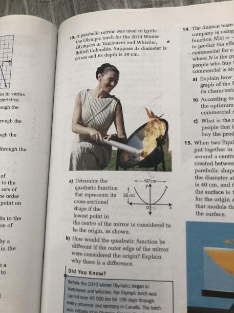 14. The finance team
company is using
function Nx) =
LA parabolic mirror was used to ignite
the Olympic torch for the 2010 Winter
Olympics in Vancouver and Whistler.
British Columbia. Suppose its diameter is
60 cm and its depth is 30 cm.
to predict the effe
commercial for a
where N is the pr
people who buy
commercial is ain
a) Explain how
graph of the f
its characteri=
on in vertex
b) According to
the optimum
commercial s
steristics.
ap yana
c) What is the r
people that t
buy the prod
rough the
agh the
15. When two liqui
put together in
around a centra
through the
created between
parabolic shape
the diameter at
is 40 cm, and t
the surface is
for the origin a
that models th
the surface.
of
a) Determine the
quadratic function
that represents its
60 cm
to the
sets of
30 cm
ne order
point on
cross-sectional
shape if the
lowest point in
the centre of the mirror is considered to
be the origin, as shown.
b) How would the quadratic function be
different if the outer edge of the mirror
were considered the origin? Explain
why there is a difference.
its to the
on of
by a
in the
na
to
Did You Know?
Before the 2010 Winter Olympics began in
Vancouver and whistler, the Olympik torch was
caried over 45 0o0 km for 106 days through
every province and teritory in Canada. The torch
was initially it
