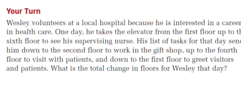 Your Turn
Wesley volunteers at a local hospital because he is interested in a career
in health care. One day, he takes the elevator from the first floor up to th
sixth floor to see his supervising nurse. His list of tasks for that day send
him down to the second floor to work in the gift shop, up to the fourth
floor to visit with patients, and down to the first floor to greet visitors
and patients. What is the total change in floors for Wesley that day?
