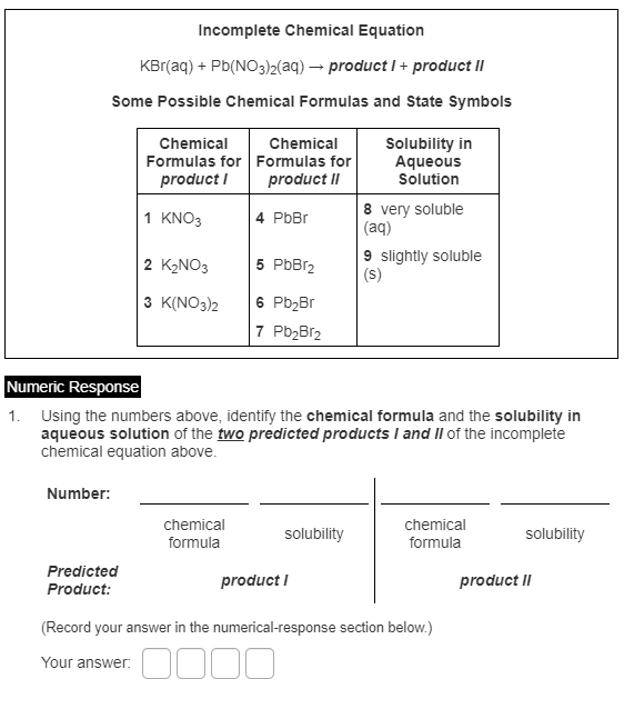 Incomplete Chemical Equation
KBr(aq) + Pb(NO3)2(aq) → product I+ product II
Some Possible Chemical Formulas and State Symbols
Solubility in
Aqueous
Solution
Chemical
Chemical
Formulas for Formulas for
product I
product II
8 very soluble
(aq)
1 KNO3
4 PbBr
9 slightly soluble
(s)
2 K2NO3
5 PbBr2
3 K(NO3)2
6 Pb2Br
7 Pb2Br2
Numeric Response
1. Using the numbers above, identify the chemical formula and the solubility in
aqueous solution of the two predicted products I and II of the incomplete
chemical equation above.
Number:
chemical
chemical
solubility
solubility
formula
formula
Predicted
product I
product II
Product:
(Record your answer in the numerical-response section below.)
Your answer. OO00
