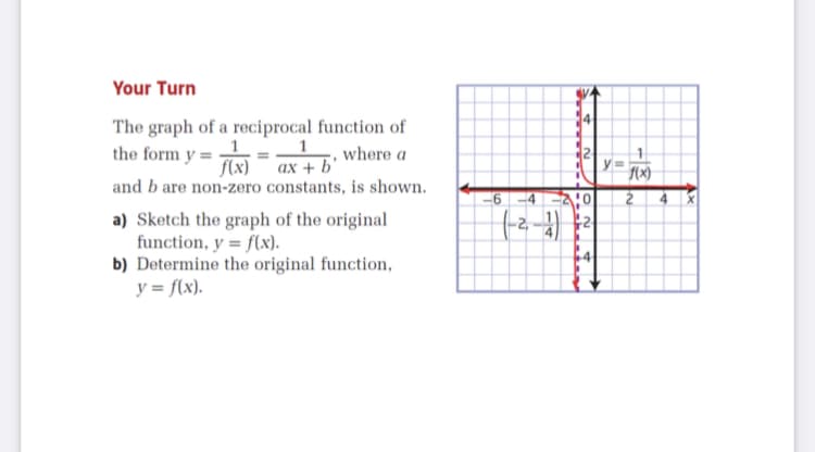 Your Turn
The graph of a reciprocal function of
the form y =
where a
f(x)¯ ax + b'
and b are non-zero constants, is shown.
-6 -4
4
a) Sketch the graph of the original
function, y = f(x).
b) Determine the original function,
y = f(x).
