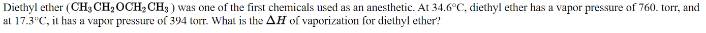 Diethyl ether (CH3 CH2OCH2CH3 ) was one of the first chemicals used as an anesthetic. At 34.6°C, diethyl ether has a vapor pressure of 760. torr, and
at 17.3°C, it has a vapor pressure of 394 torr. What is the AH of vaporization for diethyl ether?
