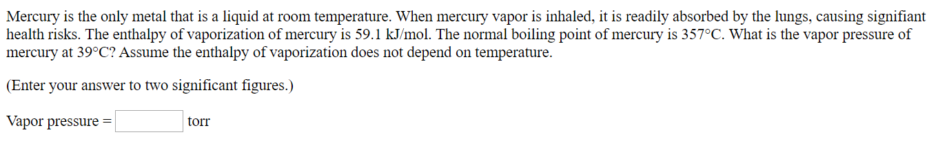 Mercury is the only metal that is a liquid at room temperature. When mercury vapor is inhaled, it is readily absorbed by the lungs, causing signifiant
health risks. The enthalpy of vaporization of mercury is 59.1 kJ/mol. The normal boiling point of mercury is 357°C. What is the vapor pressure of
mercury at 39°C? Assume the enthalpy of vaporization does not depend on temperature.
(Enter your answer to two significant figures.)
Vapor pressure =
torr
