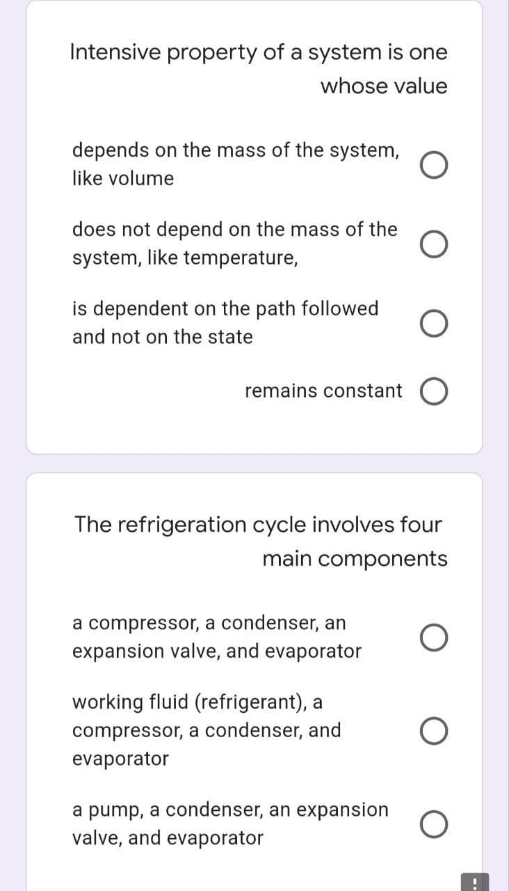 Intensive property of a system is one
whose value
depends on the mass of the system,
like volume
does not depend on the mass of the
system, like temperature,
is dependent on the path followed
and not on the state
remains constant O
The refrigeration cycle involves four
main components
a compressor, a condenser, an
expansion valve, and evaporator
working fluid (refrigerant), a
compressor, a condenser, and
evaporator
a pump, a condenser, an expansion
valve, and evaporator
