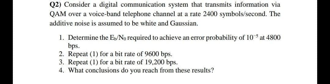 Q2) Consider a digital communication system that transmits information via
QAM over a voice-band telephone channel at a rate 2400 symbols/second. The
additive noise is assumed to be white and Gaussian.
1. Determine the E/No required to achieve an error probability of 10 at 4800
bps.
2. Repeat (1) for a bit rate of 9600 bps.
3. Repeat (1) for a bit rate of 19,200 bps.
4. What conclusions do you reach from these results?
