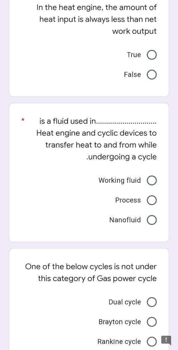 In the heat engine, the amount of
heat input is always less than net
work output
True
False
is a fluid used in...
Heat engine and cyclic devices to
transfer heat to and from while
.undergoing a cycle
Working fluid
Process
Nanofluid
One of the below cycles is not under
this category of Gas power cycle
Dual cycle
Brayton cycle
Rankine cycle
