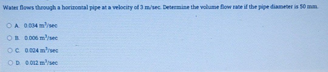 Water flows through a horizontal pipe at a velocity of 3 m/sec. Determine the volume flow rate if the pipe diameter is 50 mm.
O A. 0.034 m/sec
OB 0.006 m/sec
OC 0024 misec
OD 0012 mP/sec
