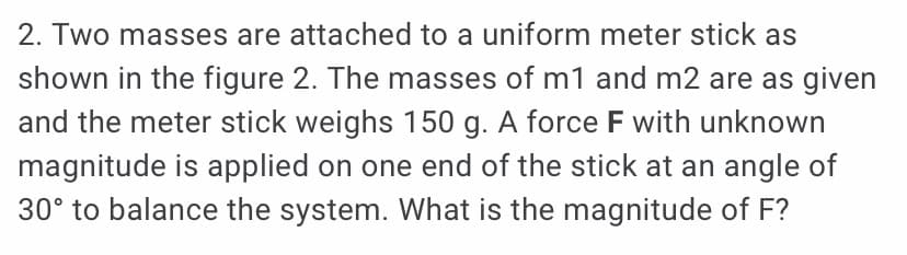 2. Two masses are attached to a uniform meter stick as
shown in the figure 2. The masses of m1 and m2 are as given
and the meter stick weighs 150 g. A force F with unknown
magnitude is applied on one end of the stick at an angle of
30° to balance the system. What is the magnitude of F?
