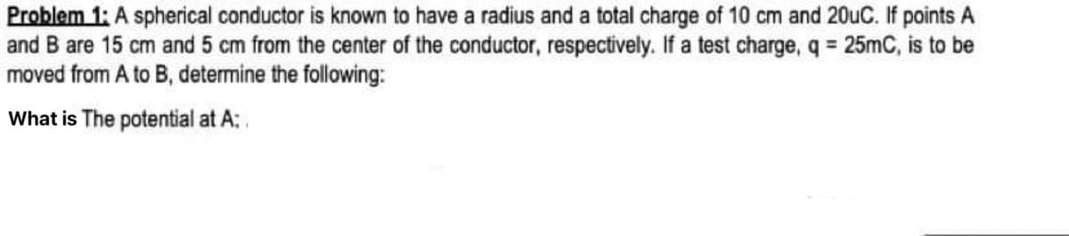 Problem 1: A spherical conductor is known to have a radius and a total charge of 10 cm and 20uC. If points A
and B are 15 cm and 5 cm from the center of the conductor, respectively. If a test charge, q = 25mC, is to be
moved from A to B, determine the following:
What is The potential at A:.
