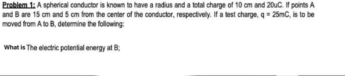 Problem 1: A spherical conductor is known to have a radius and a total charge of 10 cm and 20uC. If points A
and B are 15 cm and 5 cm from the center of the conductor, respectively. If a test charge, q = 25mC, is to be
moved from A to B, determine the following:
What is The electric potential energy at B;
