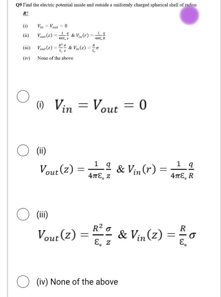 Q9 Find the electric potential inside and outside a uniformly charged spherical shell of radius
R?
(i)
(iii)
(iv)
Vin Vout= 0
Vout (2) = 4,
19
& Vin (r)
O (ii)
Vout (2) = ² & Vin (2) = 20
a
None of the above
(1) Vin
Vout(z)
(iii)
Vout(z)
=
1 q
4E, R
=
Vout = 0
1__ª & Vin (r):
4πε z
=
1 q
4πε R
R
-
-R² = & Vin (2) = 20
E. Z
(iv) None of the above